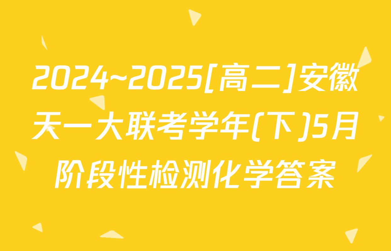2024~2025[高二]安徽天一大联考学年(下)5月阶段性检测化学答案