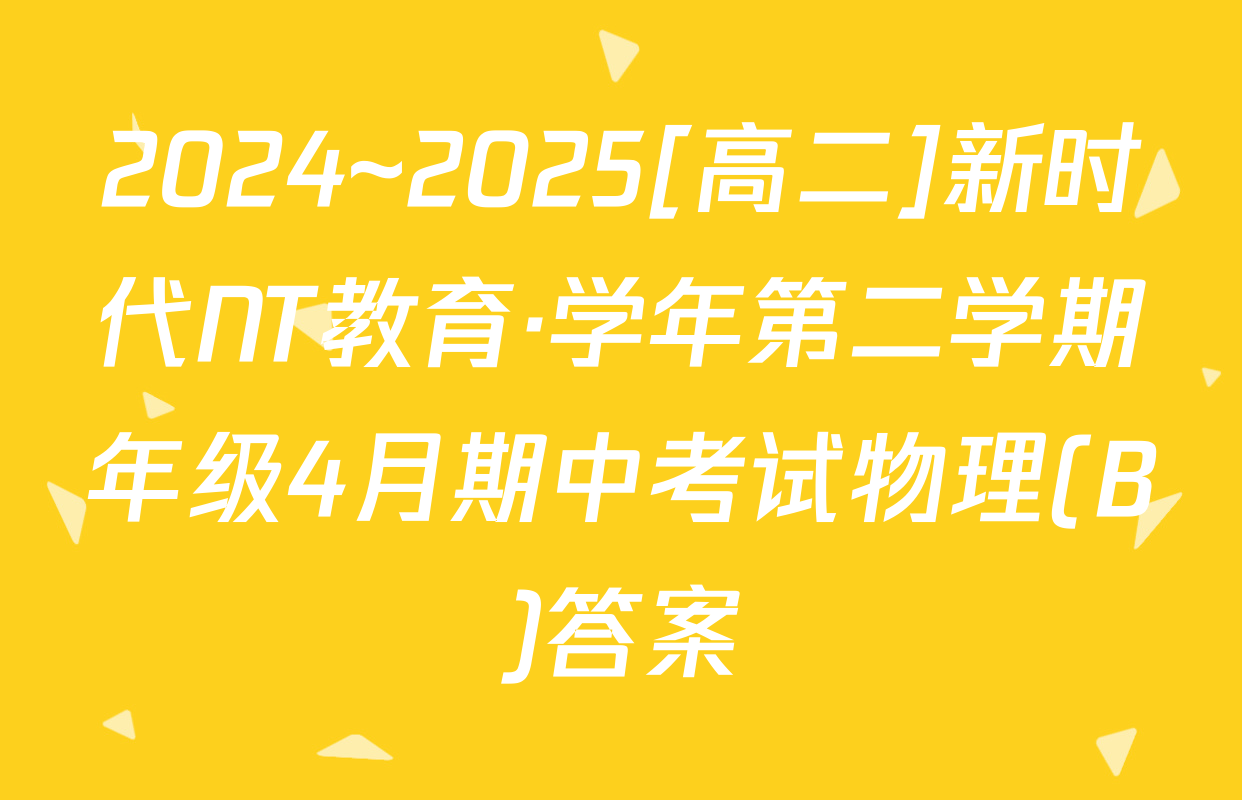 2024~2025[高二]新时代NT教育·学年第二学期年级4月期中考试物理(B)答案