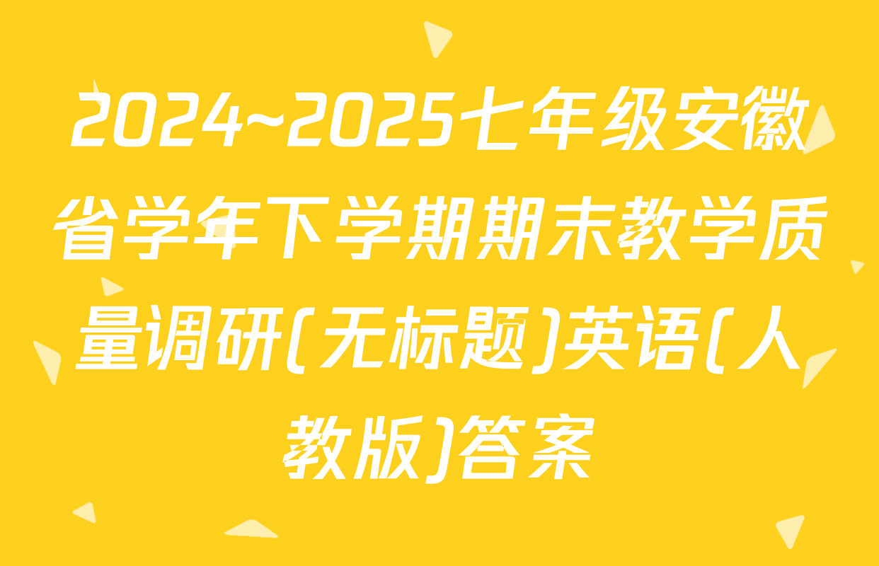 2024~2025七年级安徽省学年下学期期末教学质量调研(无标题)英语(人教版)答案