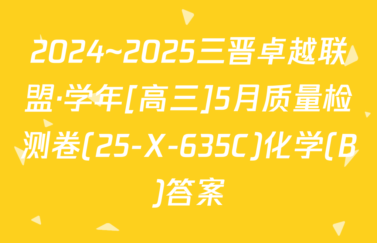 2024~2025三晋卓越联盟·学年[高三]5月质量检测卷(25-X-635C)化学(B)答案