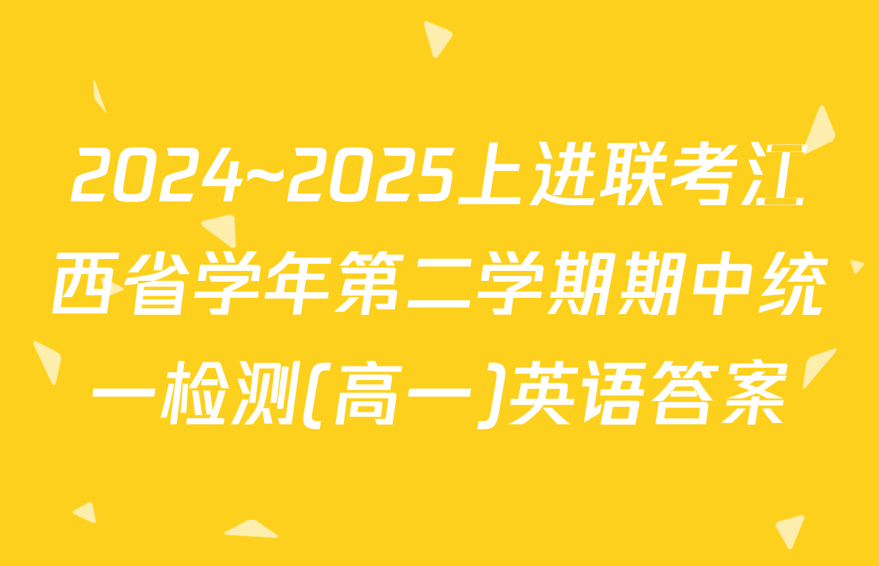 2024~2025上进联考江西省学年第二学期期中统一检测(高一)英语答案