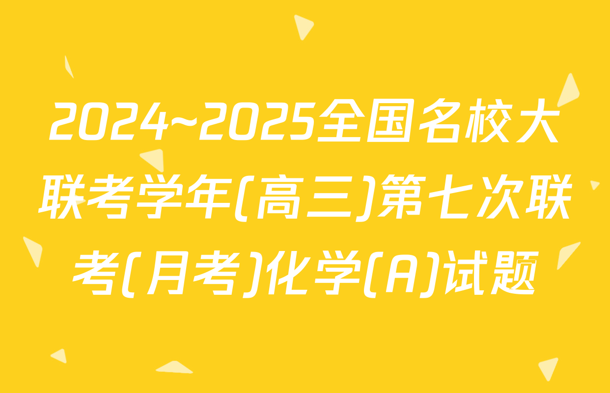 2024~2025全国名校大联考学年(高三)第七次联考(月考)化学(A)试题