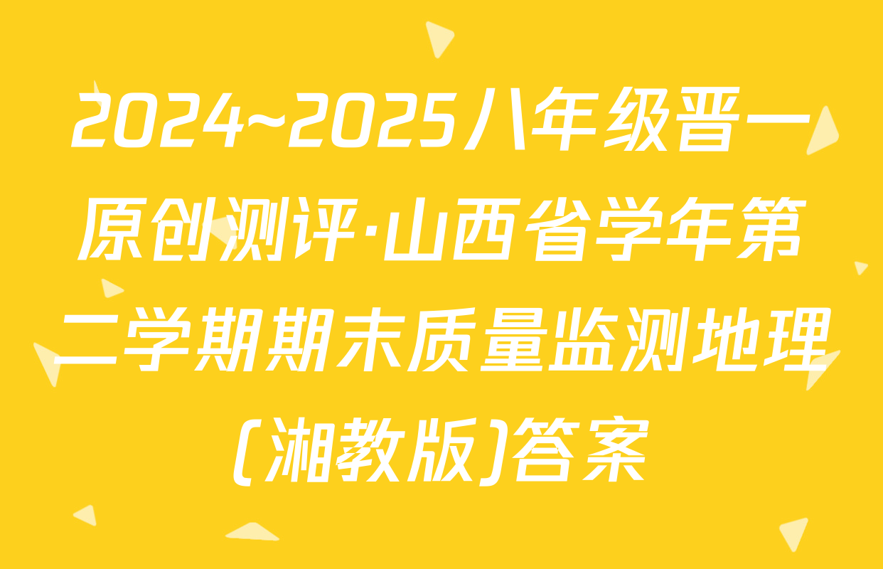 2024~2025八年级晋一原创测评·山西省学年第二学期期末质量监测地理(湘教版)答案