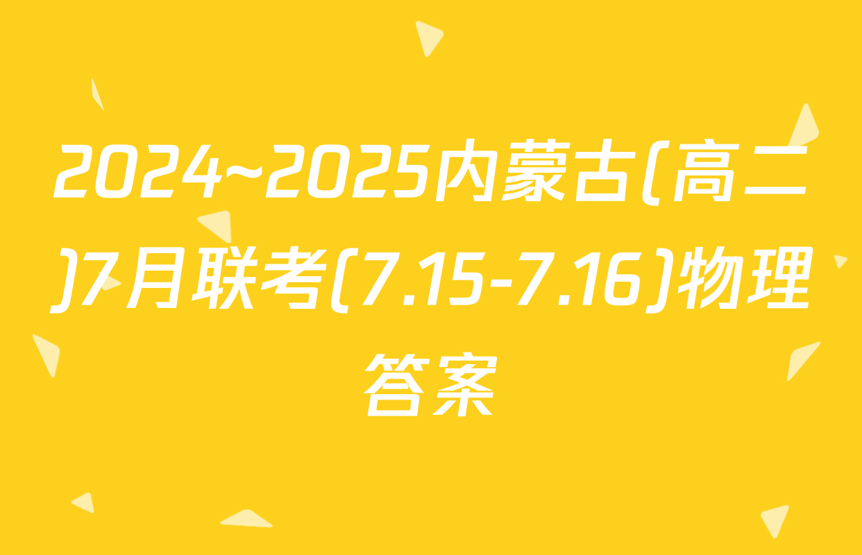 2024~2025内蒙古(高二)7月联考(7.15-7.16)物理答案