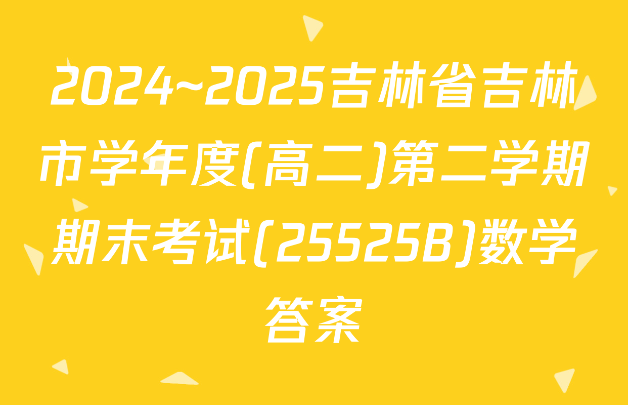 2024~2025吉林省吉林市学年度(高二)第二学期期末考试(25525B)数学答案