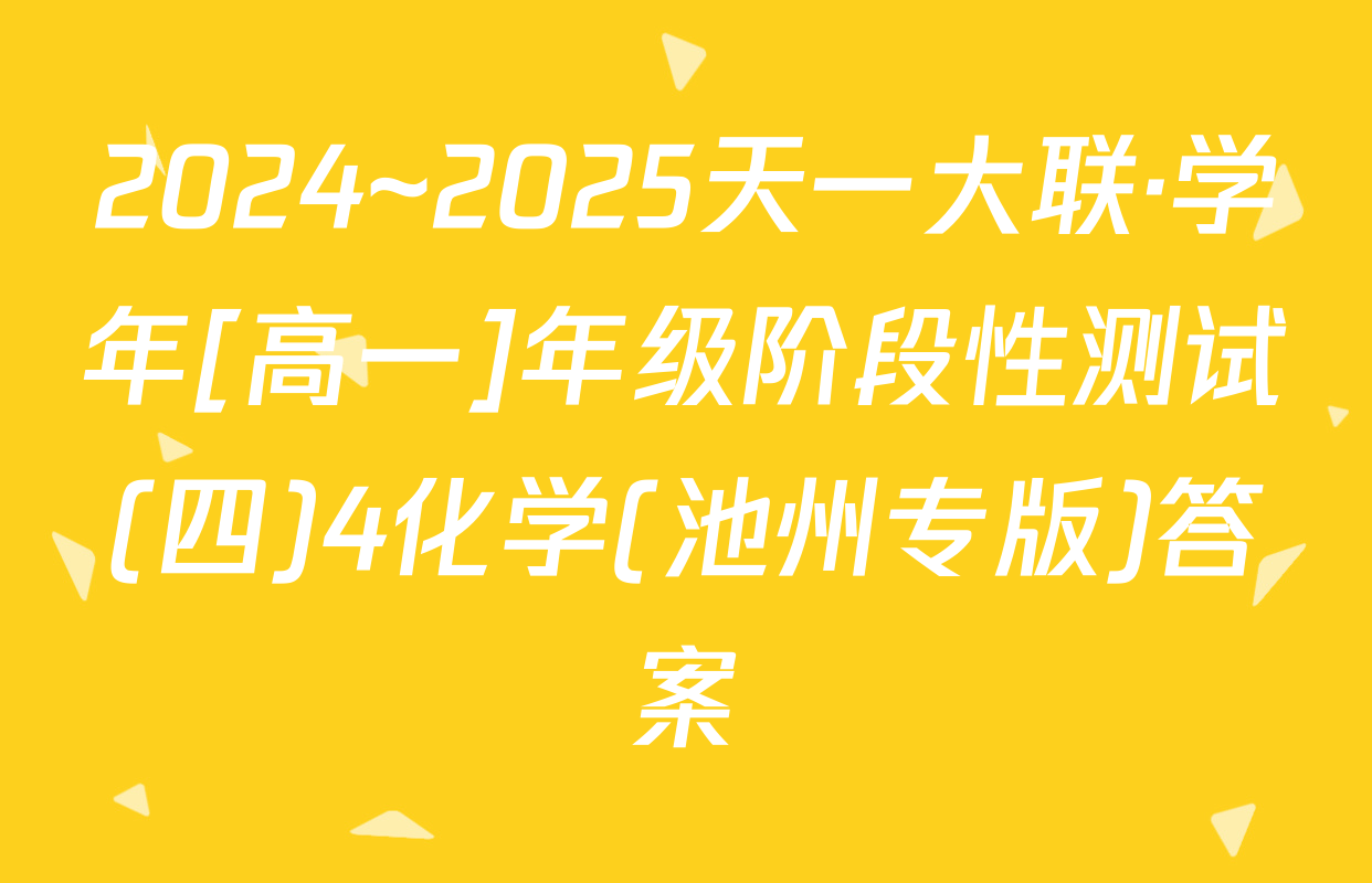 2024~2025天一大联·学年[高一]年级阶段性测试(四)4化学(池州专版)答案