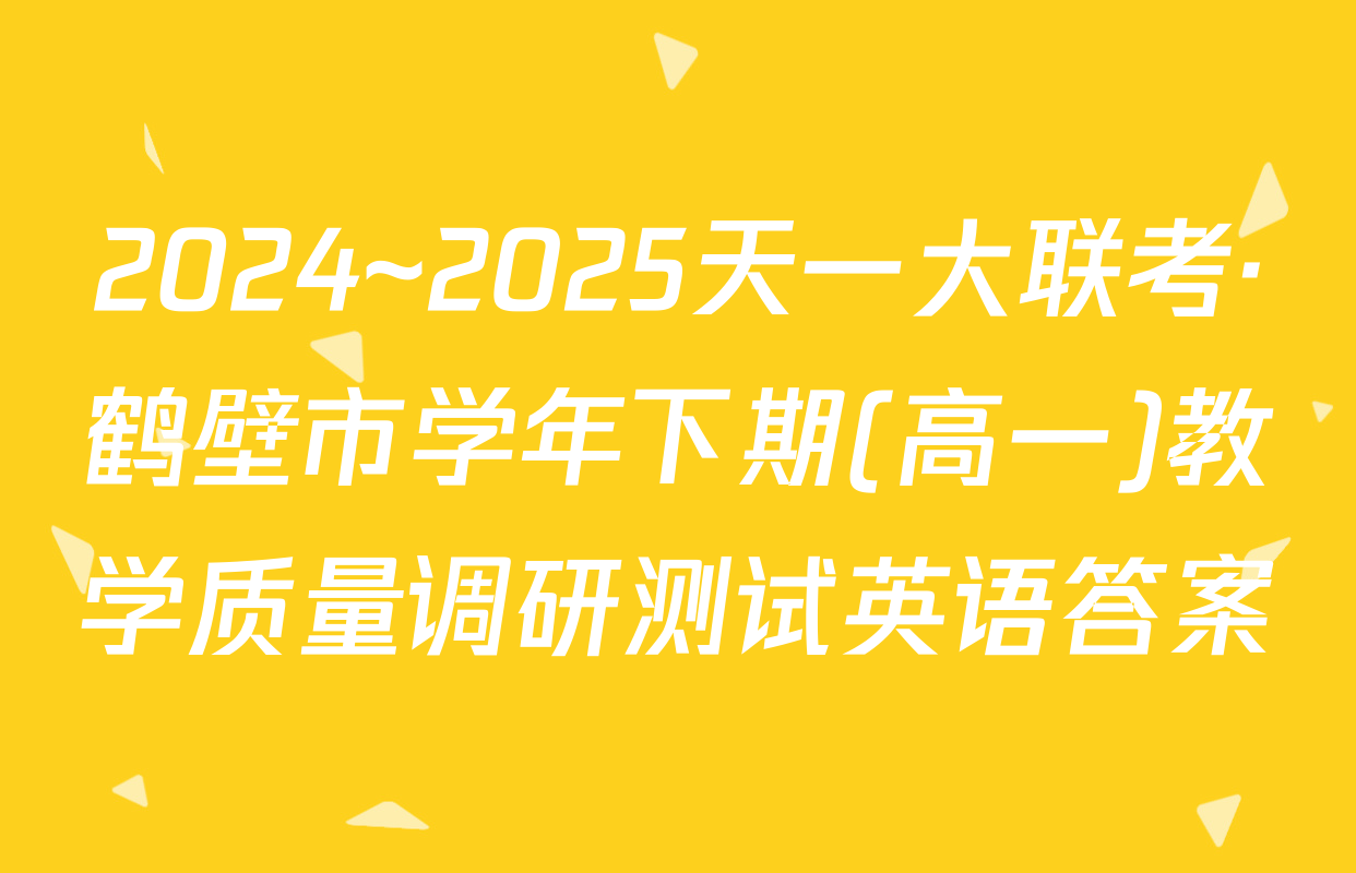 2024~2025天一大联考·鹤壁市学年下期(高一)教学质量调研测试英语答案