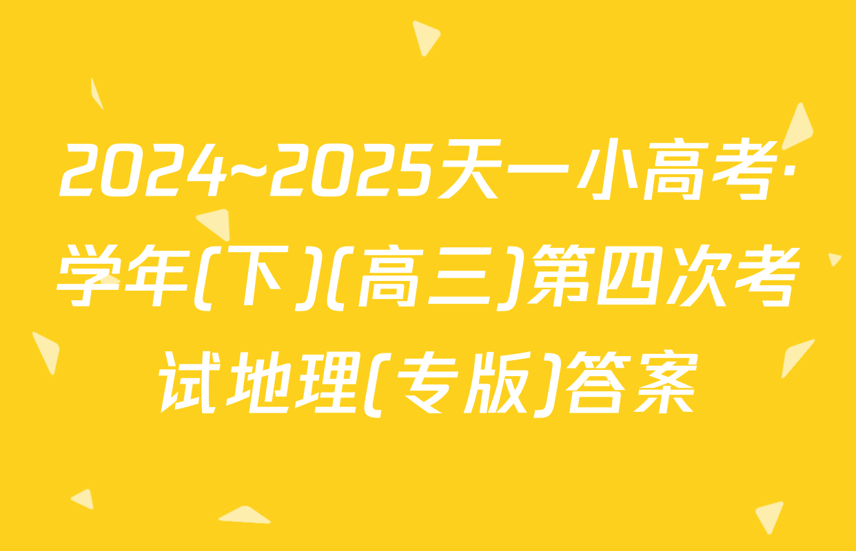 2024~2025天一小高考·学年(下)(高三)第四次考试地理(专版)答案
