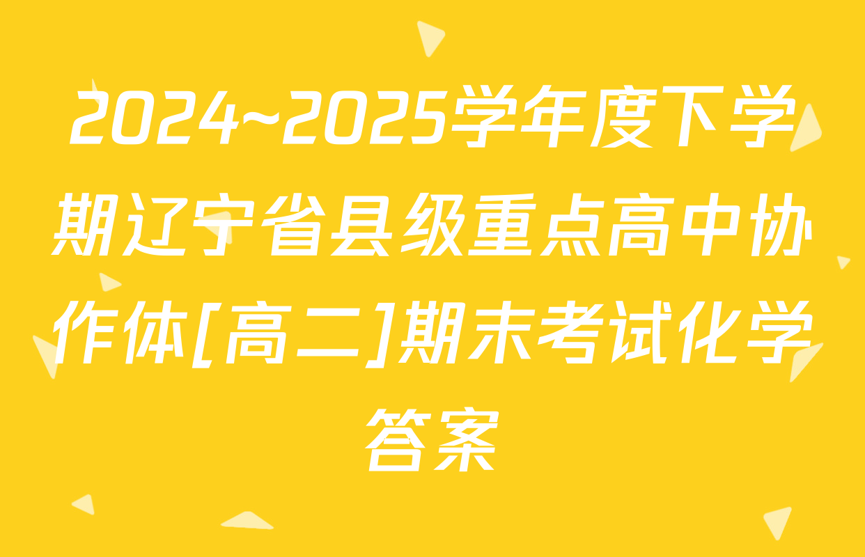 2024~2025学年度下学期辽宁省县级重点高中协作体[高二]期末考试化学答案