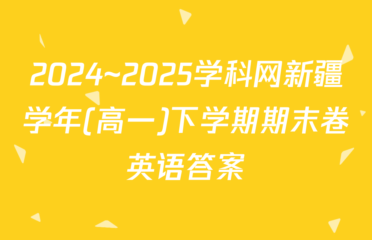 2024~2025学科网新疆学年(高一)下学期期末卷英语答案