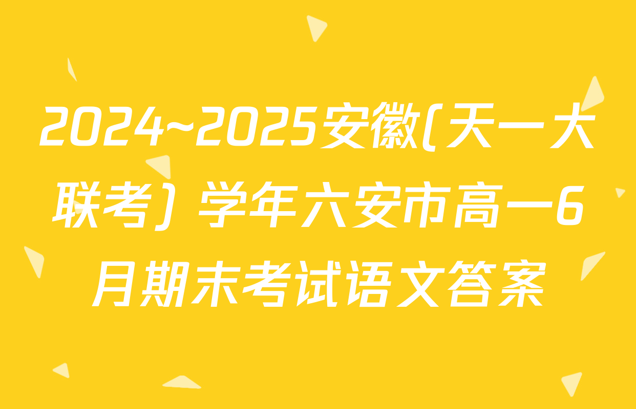 2024~2025安徽(天一大联考) 学年六安市高一6月期末考试语文答案