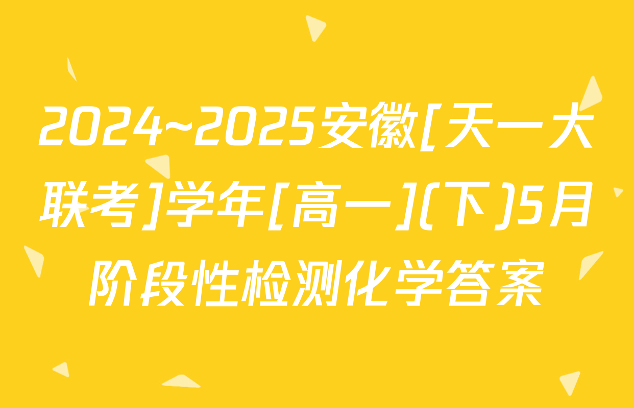 2024~2025安徽[天一大联考]学年[高一](下)5月阶段性检测化学答案