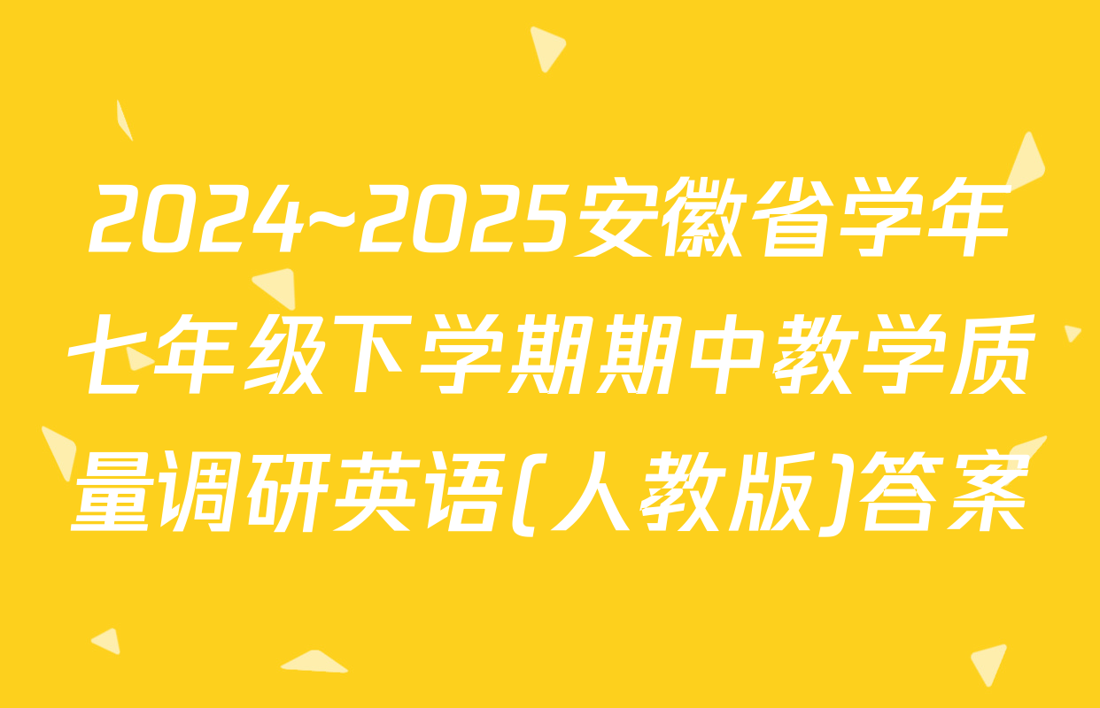 2024~2025安徽省学年七年级下学期期中教学质量调研英语(人教版)答案