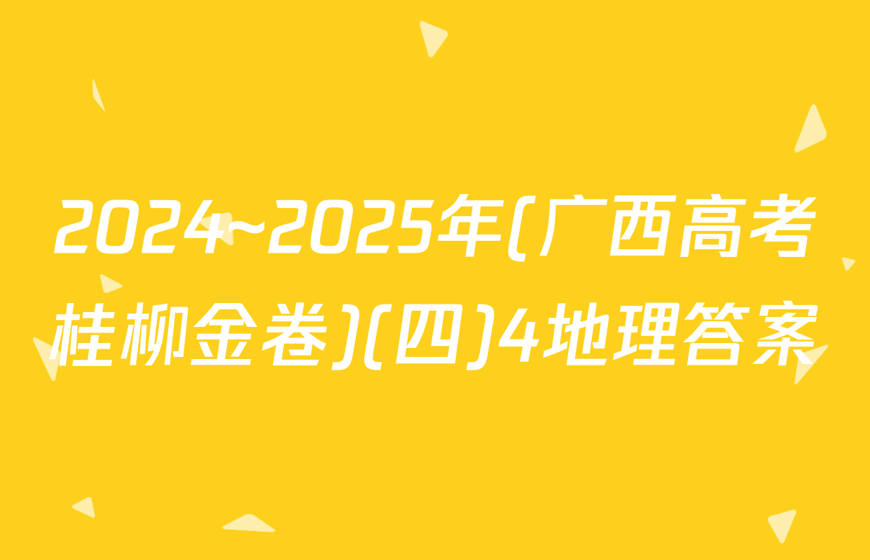 2024~2025年(广西高考桂柳金卷)(四)4地理答案