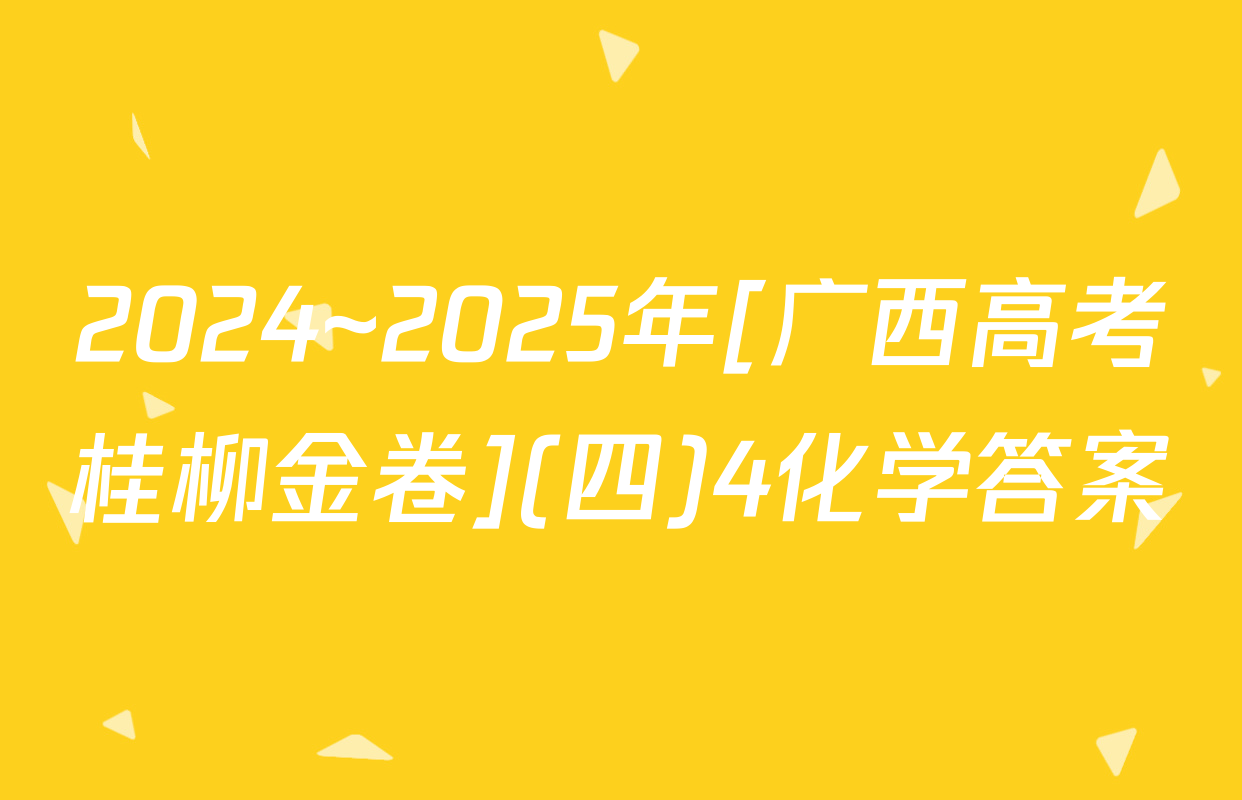 2024~2025年[广西高考桂柳金卷](四)4化学答案