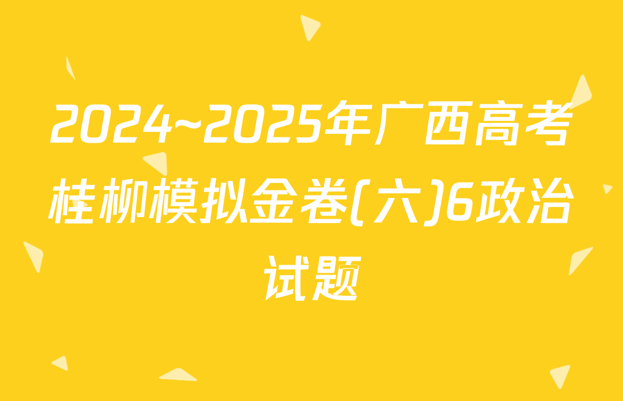 2024~2025年广西高考桂柳模拟金卷(六)6政治试题