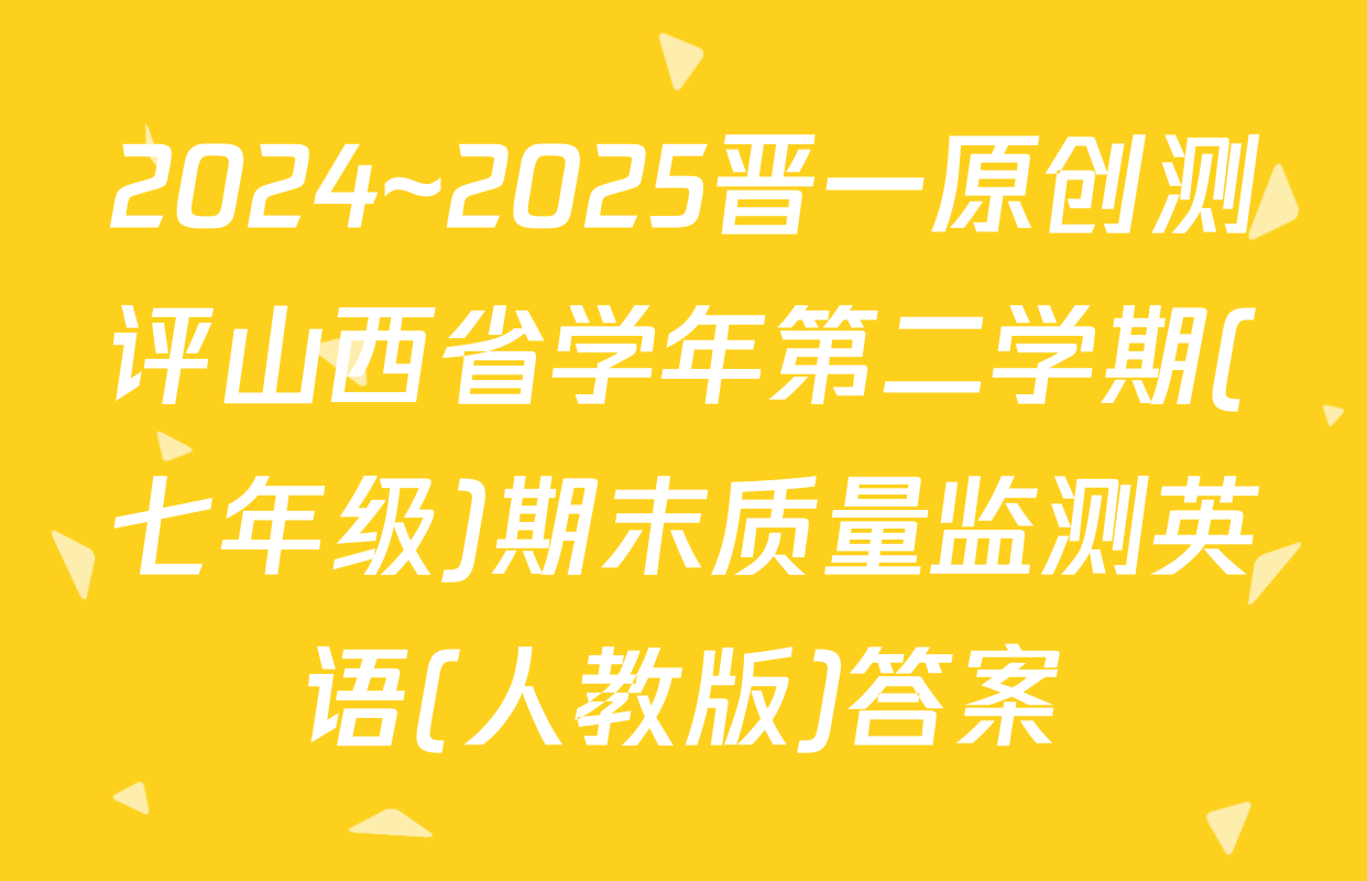 2024~2025晋一原创测评山西省学年第二学期(七年级)期末质量监测英语(人教版)答案
