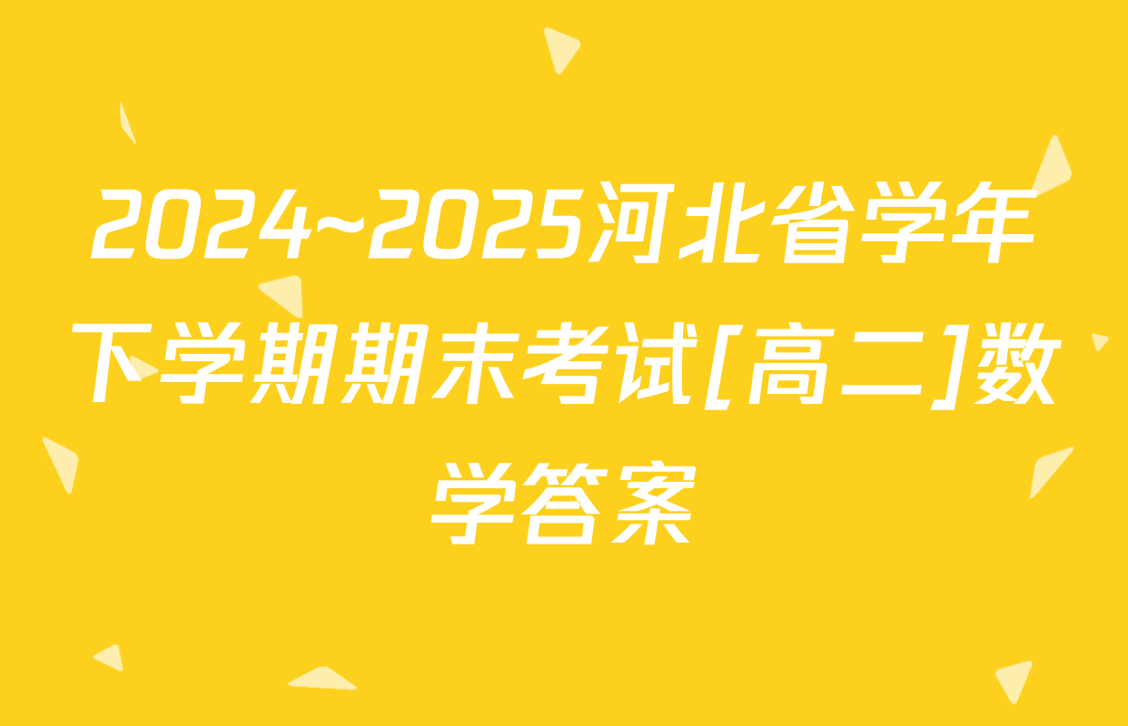 2024~2025河北省学年下学期期末考试[高二]数学答案