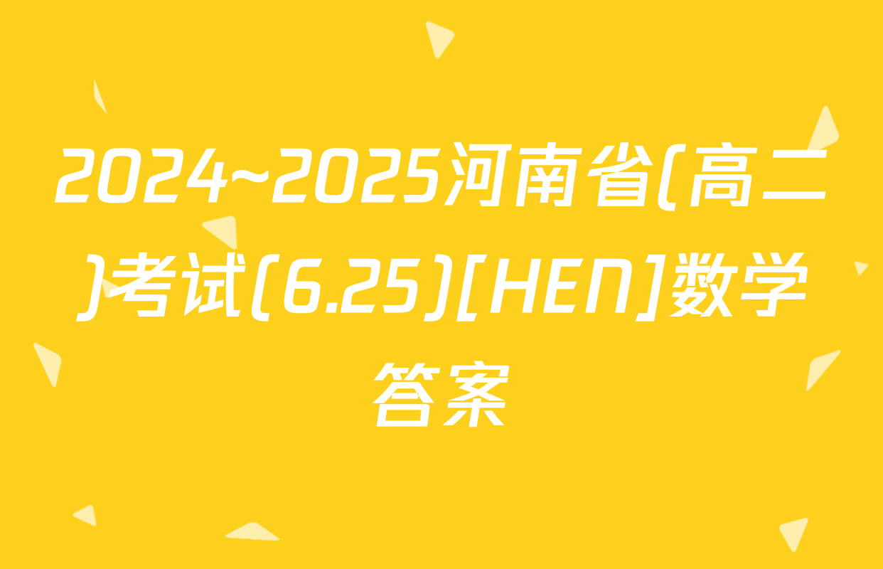 2024~2025河南省(高二)考试(6.25)[HEN]数学答案