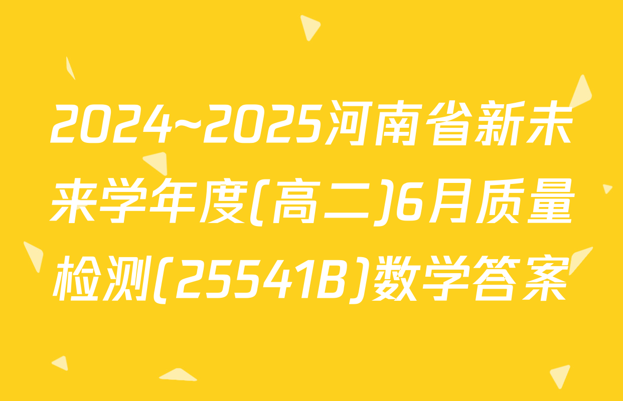 2024~2025河南省新未来学年度(高二)6月质量检测(25541B)数学答案