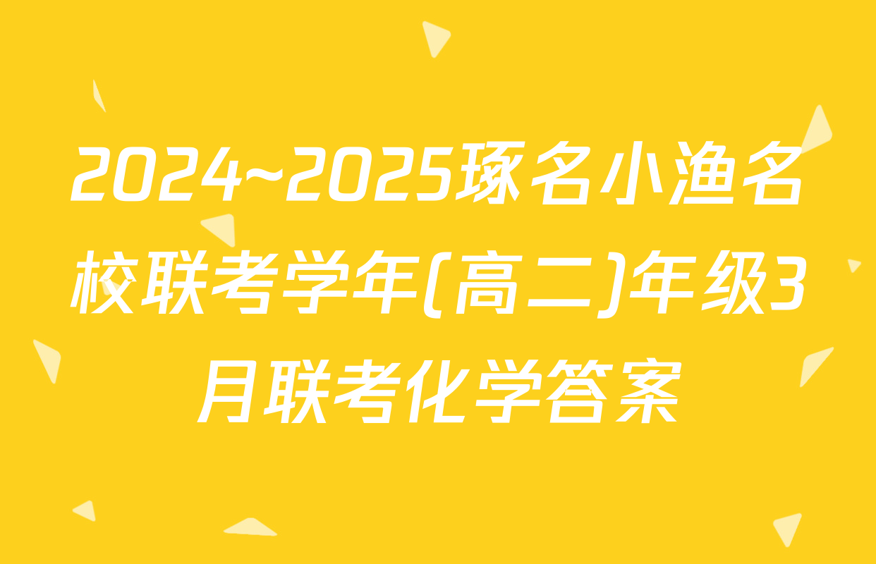 2024~2025琢名小渔名校联考学年(高二)年级3月联考化学答案