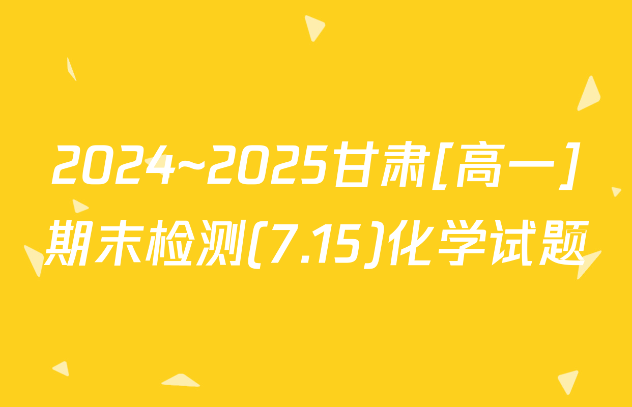 2024~2025甘肃[高一]期末检测(7.15)化学试题