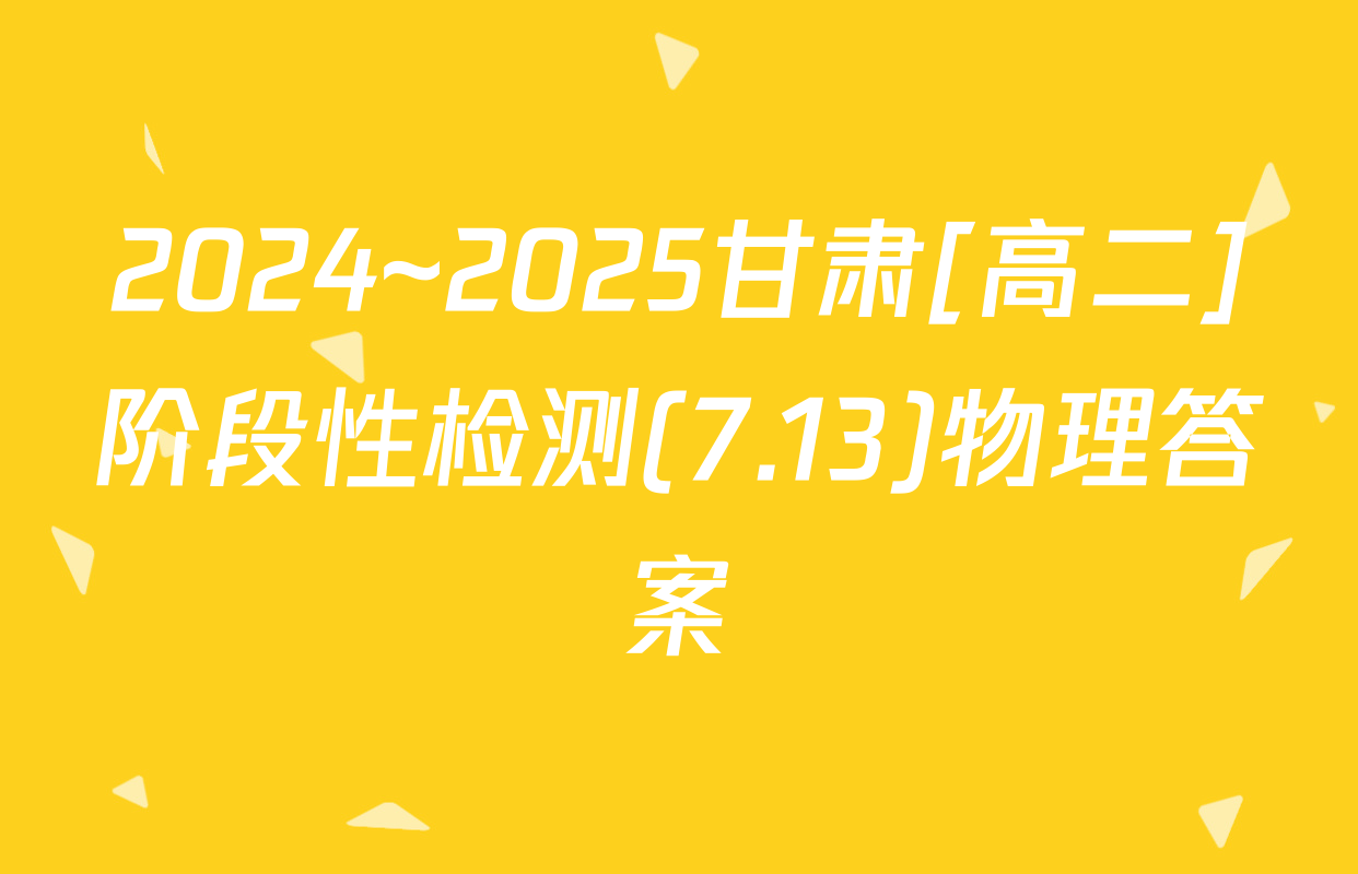 2024~2025甘肃[高二]阶段性检测(7.13)物理答案