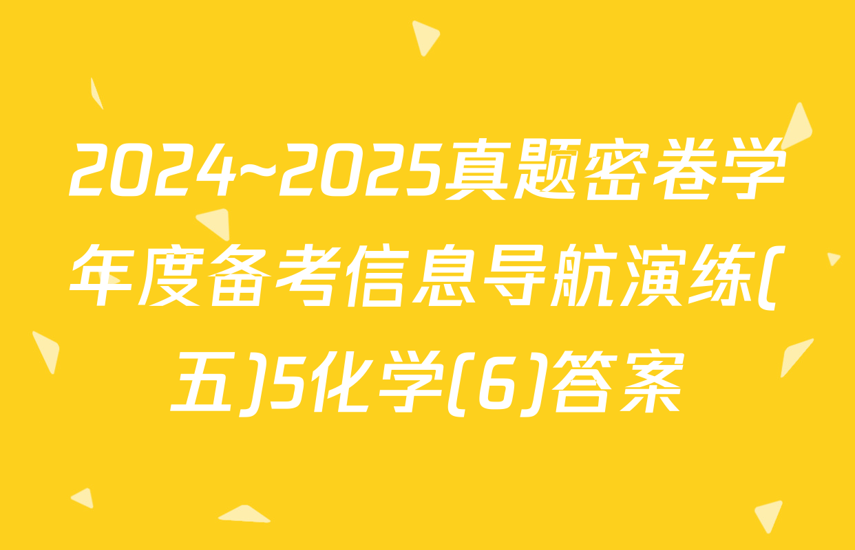 2024~2025真题密卷学年度备考信息导航演练(五)5化学(6)答案