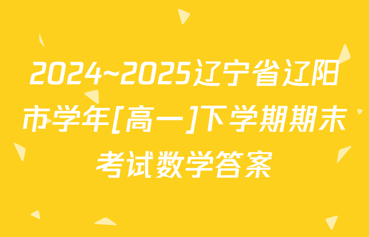 2024~2025辽宁省辽阳市学年[高一]下学期期末考试数学答案