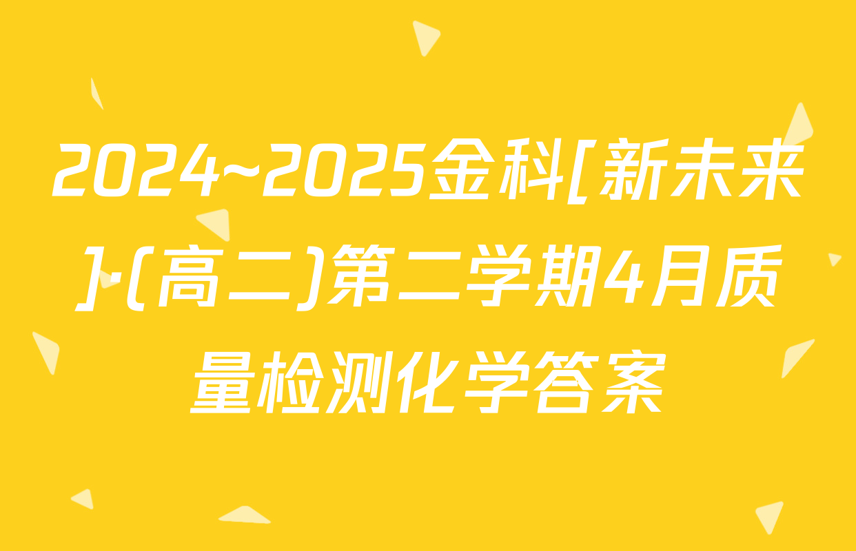 2024~2025金科[新未来]·(高二)第二学期4月质量检测化学答案