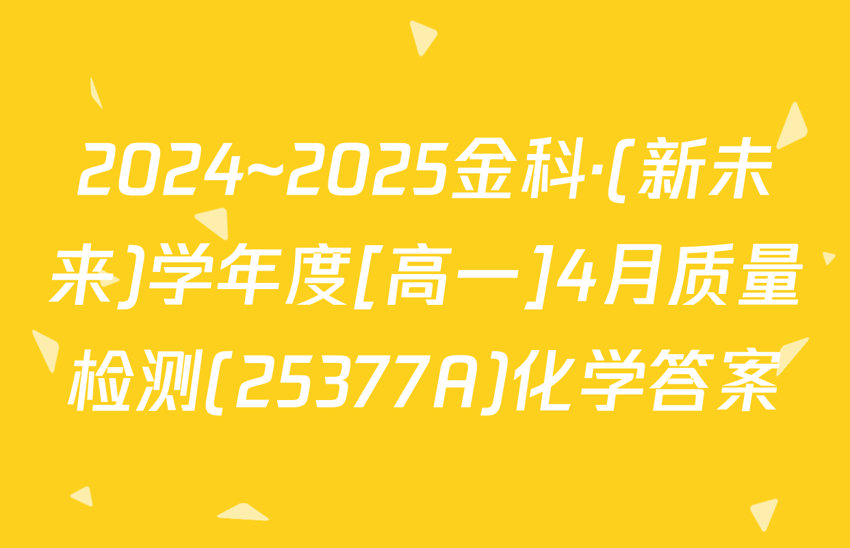 2024~2025金科·(新未来)学年度[高一]4月质量检测(25377A)化学答案
