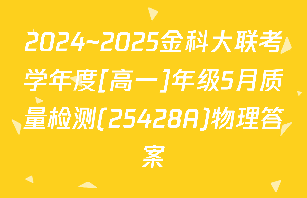 2024~2025金科大联考学年度[高一]年级5月质量检测(25428A)物理答案