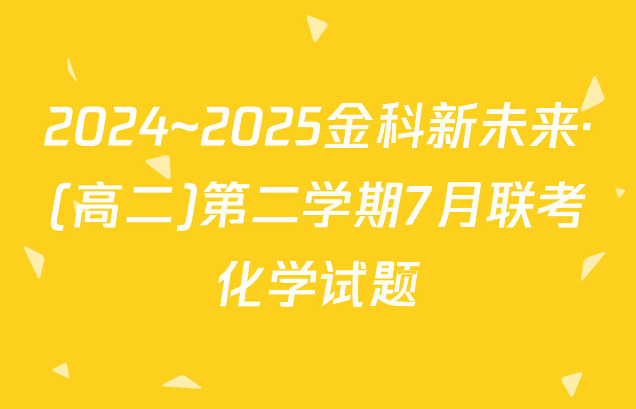 2024~2025金科新未来·(高二)第二学期7月联考化学试题