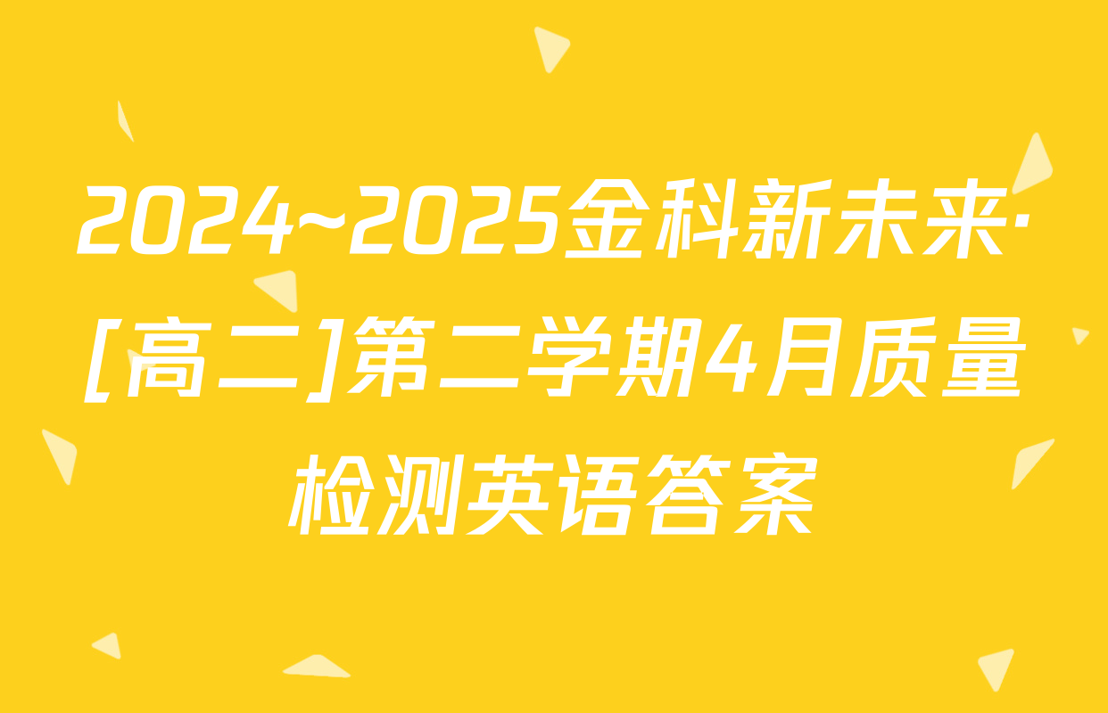 2024~2025金科新未来·[高二]第二学期4月质量检测英语答案