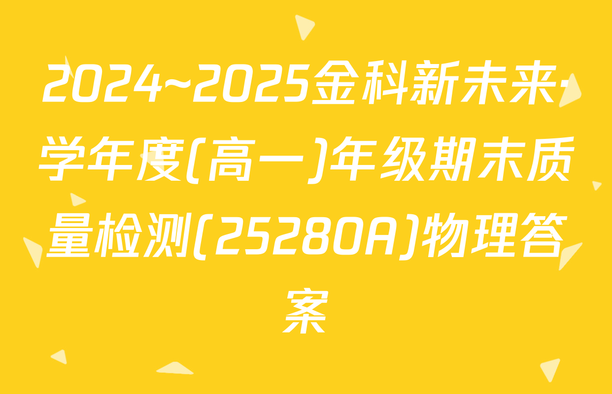 2024~2025金科新未来·学年度(高一)年级期末质量检测(25280A)物理答案