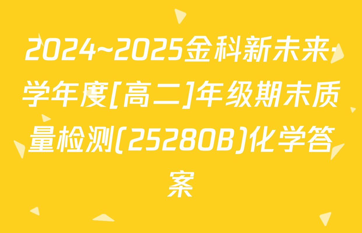 2024~2025金科新未来·学年度[高二]年级期末质量检测(25280B)化学答案