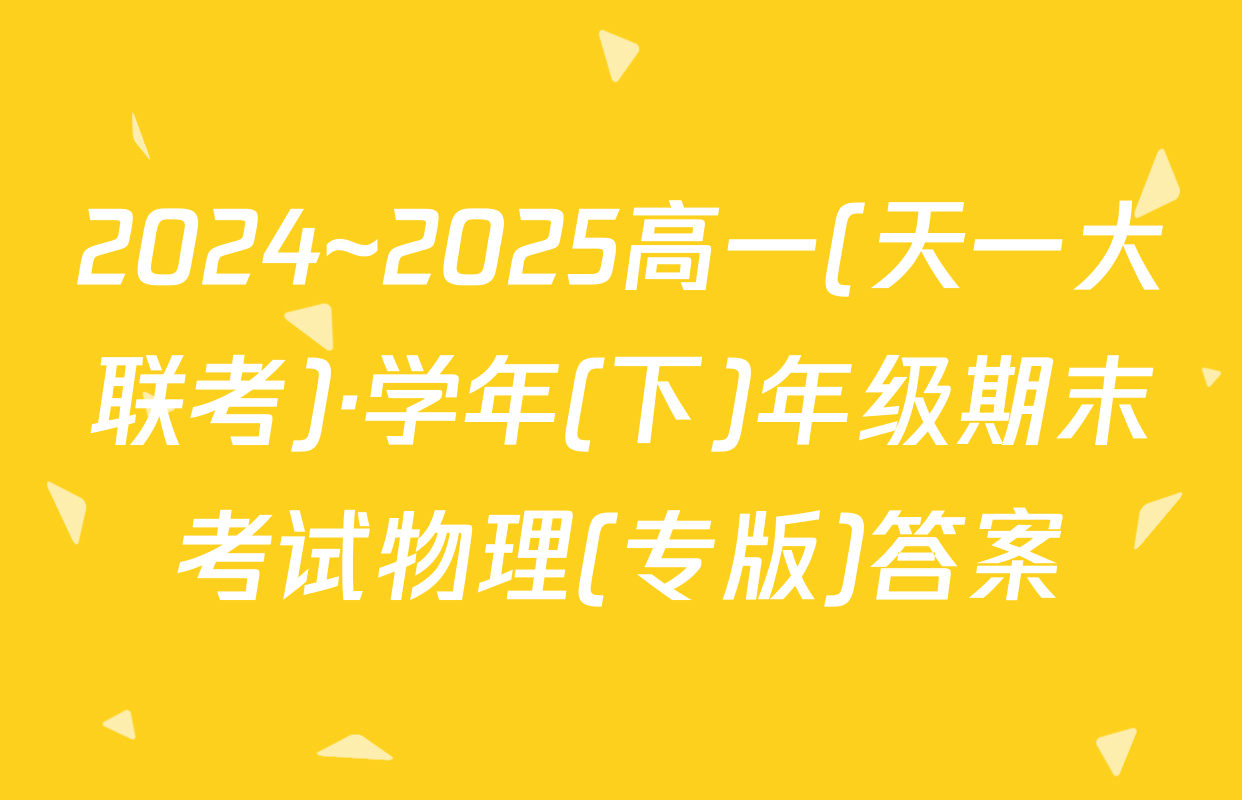 2024~2025高一(天一大联考)·学年(下)年级期末考试物理(专版)答案