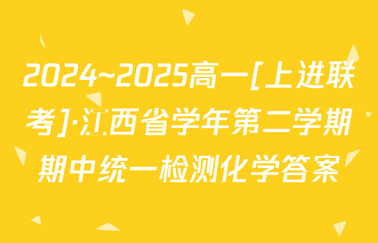 2024~2025高一[上进联考]·江西省学年第二学期期中统一检测化学答案