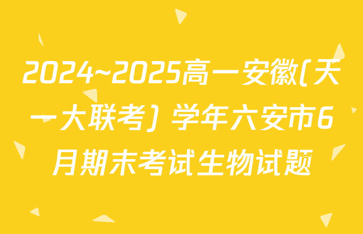 2024~2025高一安徽(天一大联考) 学年六安市6月期末考试生物试题