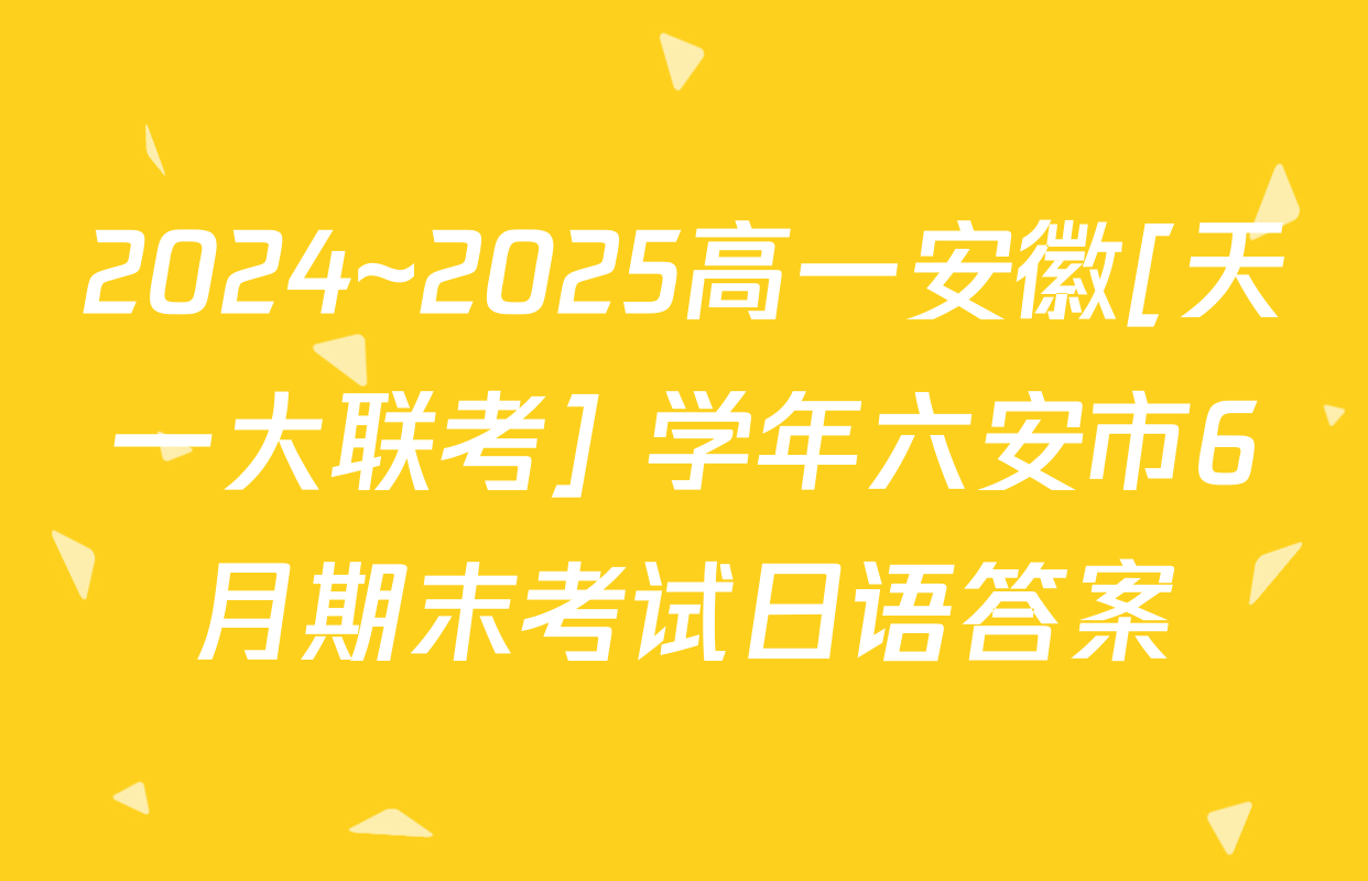 2024~2025高一安徽[天一大联考] 学年六安市6月期末考试日语答案