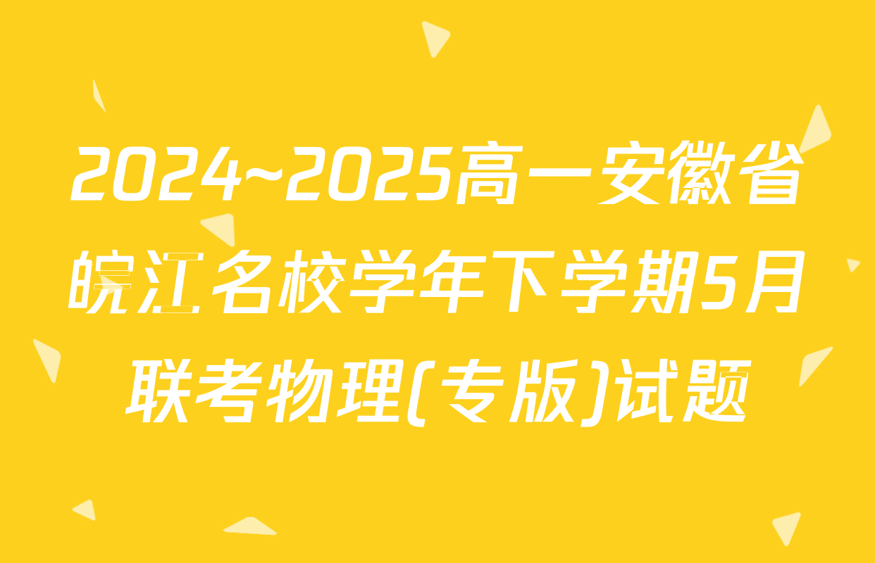 2024~2025高一安徽省皖江名校学年下学期5月联考物理(专版)试题