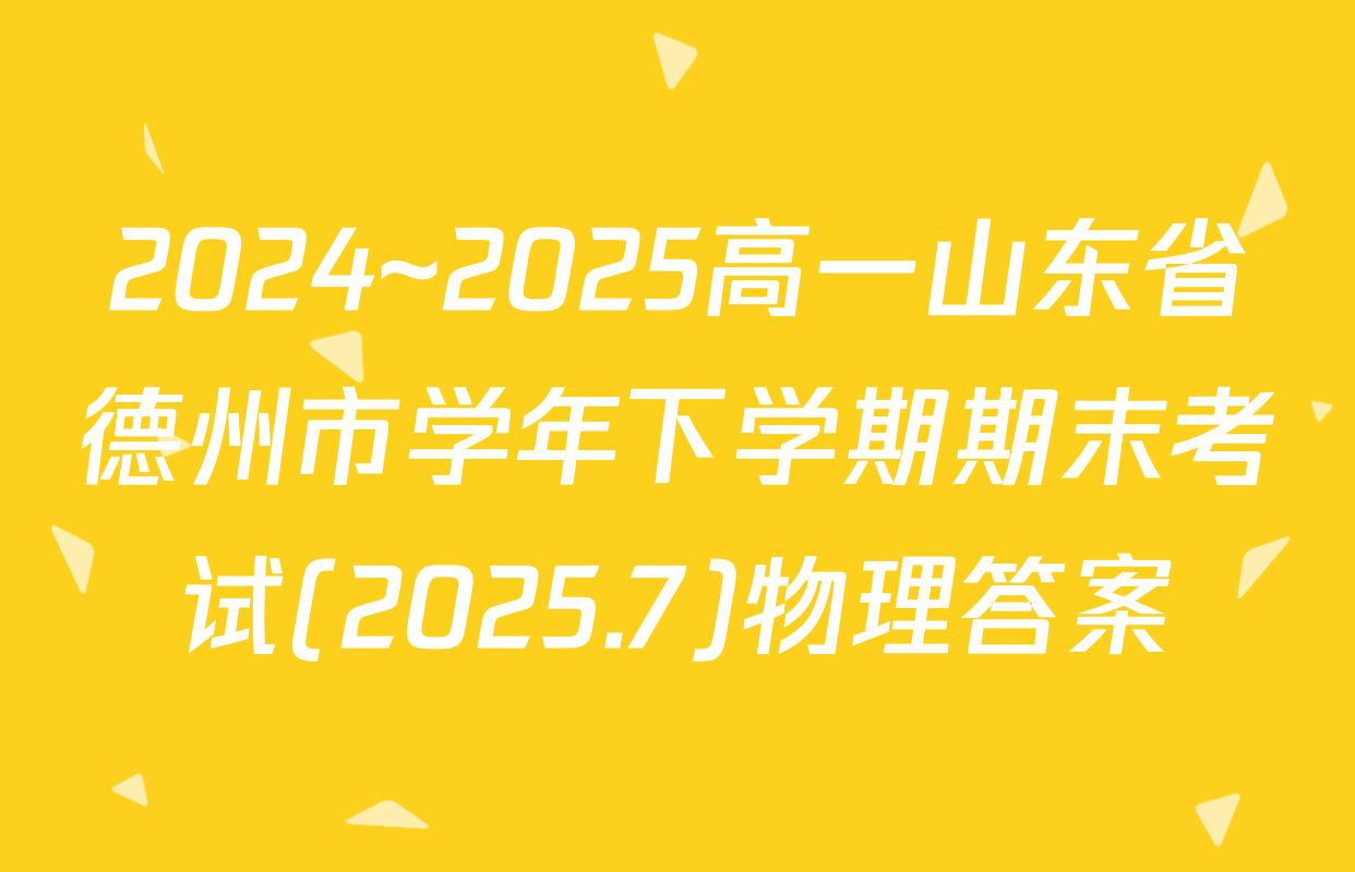 2024~2025高一山东省德州市学年下学期期末考试(2025.7)物理答案
