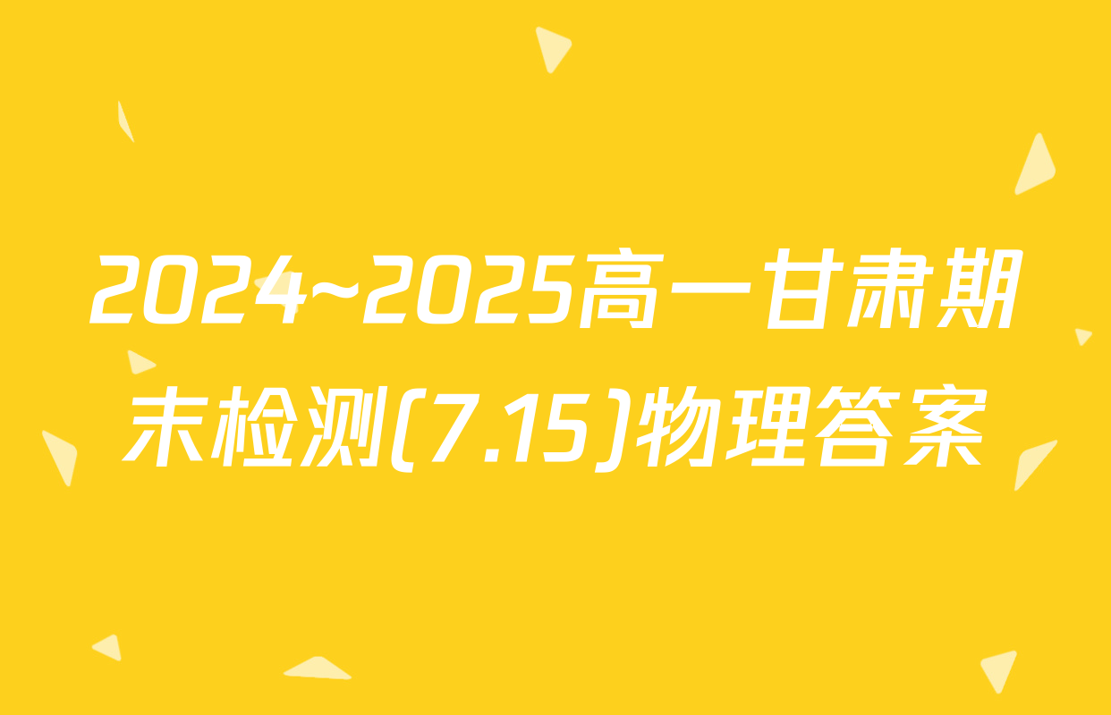 2024~2025高一甘肃期末检测(7.15)物理答案
