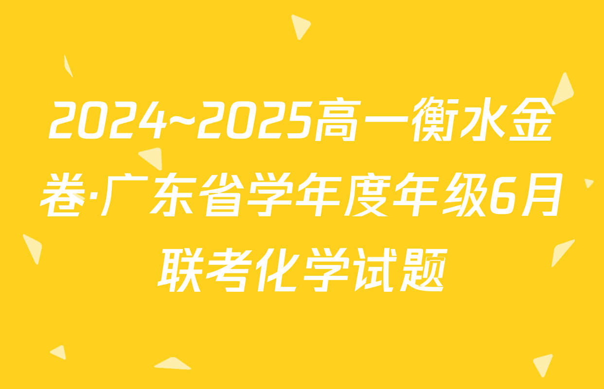 2024~2025高一衡水金卷·广东省学年度年级6月联考化学试题