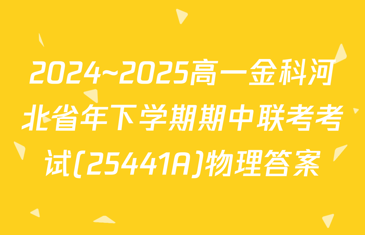 2024~2025高一金科河北省年下学期期中联考考试(25441A)物理答案