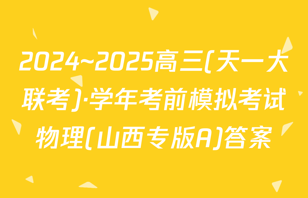 2024~2025高三(天一大联考)·学年考前模拟考试物理(山西专版A)答案