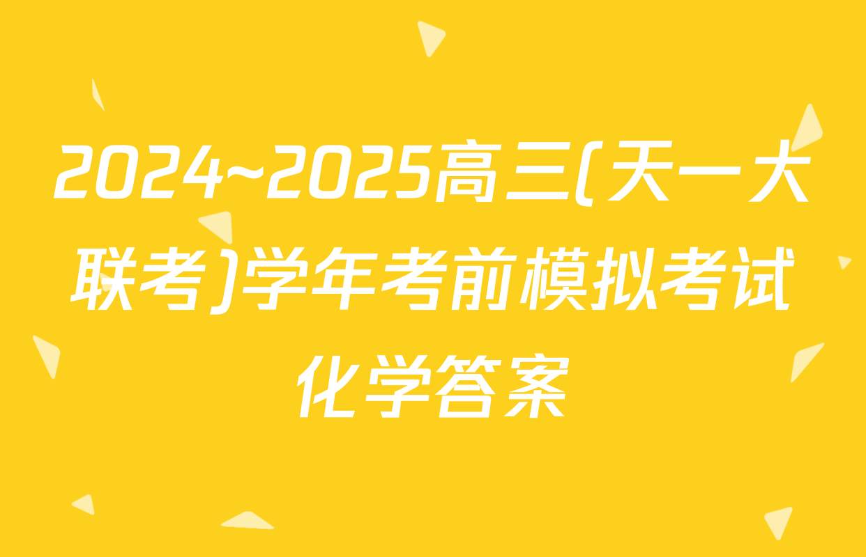 2024~2025高三(天一大联考)学年考前模拟考试化学答案