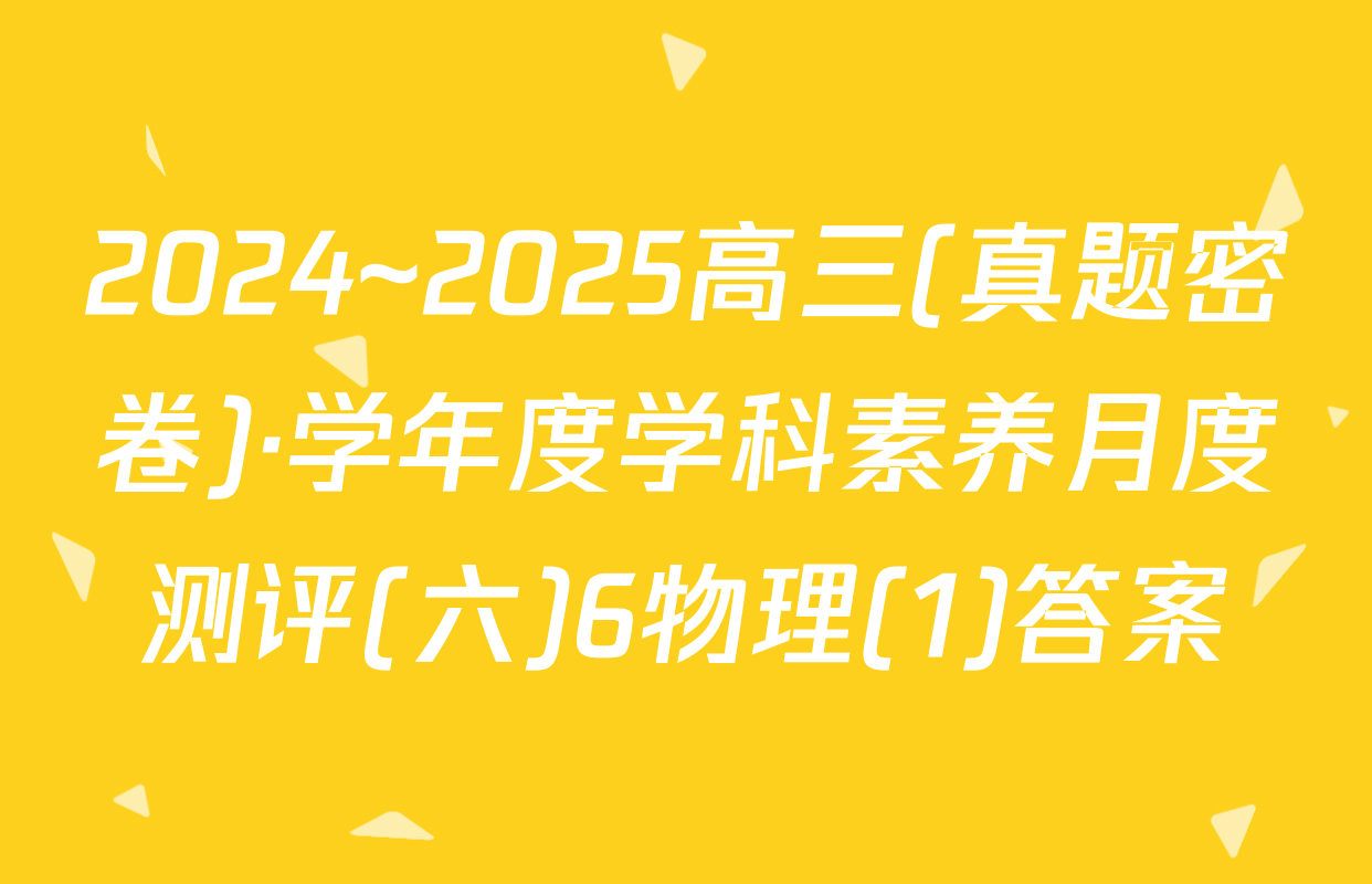 2024~2025高三(真题密卷)·学年度学科素养月度测评(六)6物理(1)答案
