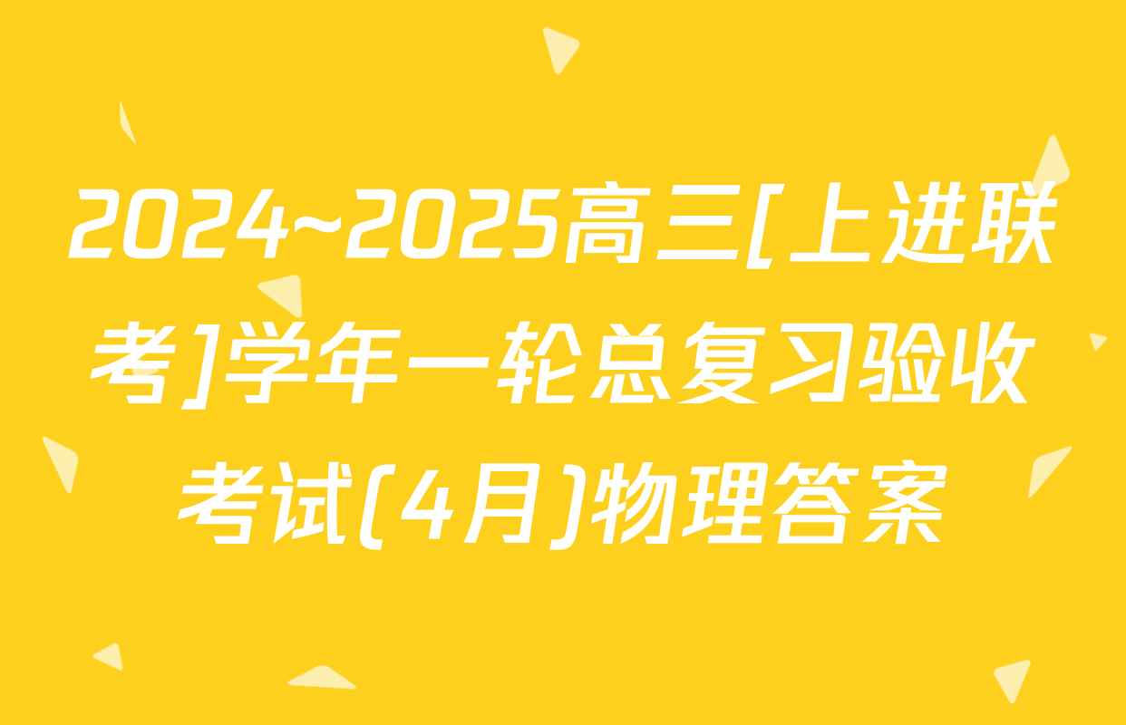 2024~2025高三[上进联考]学年一轮总复习验收考试(4月)物理答案