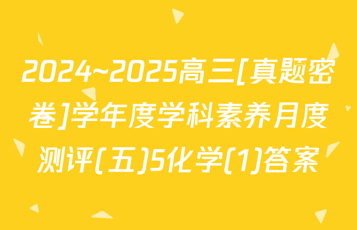 2024~2025高三[真题密卷]学年度学科素养月度测评(五)5化学(1)答案